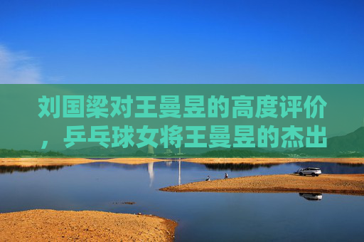 刘国梁对王曼昱的高度评价，乒乓球女将王曼昱的杰出表现与未来展望