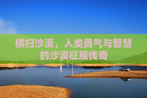 横扫沙漠,人类勇气与智慧的沙漠征服传奇 横扫沙漠,人类勇气与智慧的沙漠征服传奇