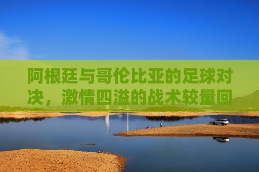 阿根廷与哥伦比亚的足球对决，激情四溢的战术较量回放