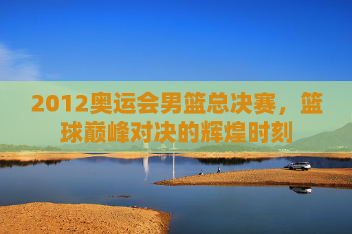 2012奥运会男篮总决赛，篮球巅峰对决的辉煌时刻