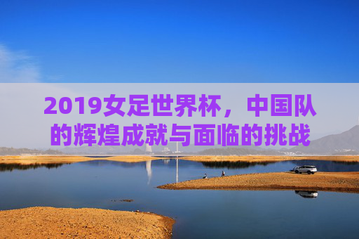 2019女足世界杯，中国队的辉煌成就与面临的挑战