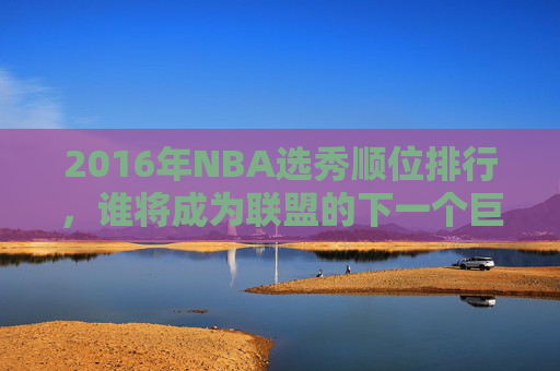 2016年NBA选秀顺位排行，谁将成为联盟的下一个巨星？