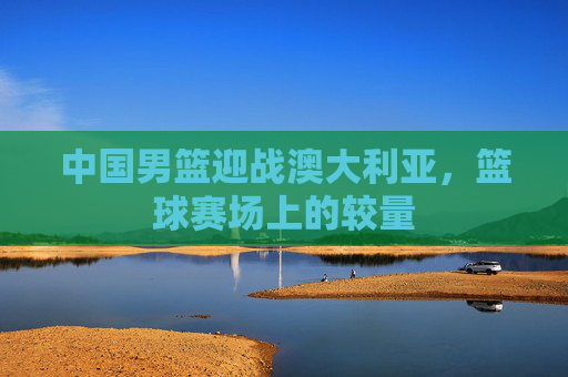 中国男篮迎战澳大利亚，篮球赛场上的较量