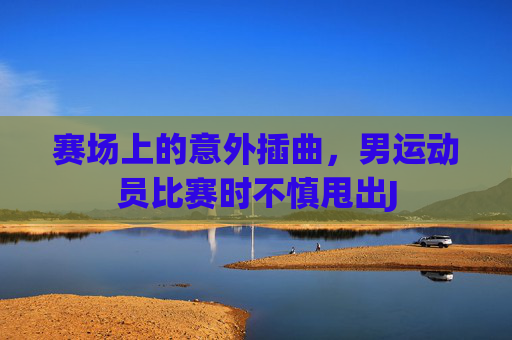 赛场上的意外插曲，男运动员比赛时不慎甩出J