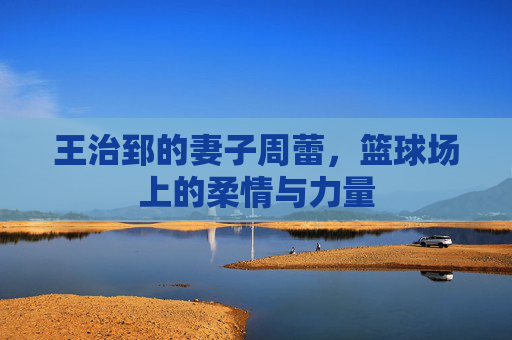 王治郅的妻子周蕾，篮球场上的柔情与力量