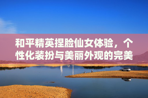 和平精英捏脸仙女体验,个性化装扮与美丽外观的完美结合 和平精英捏脸仙女体验,个性化装扮与美丽外观的完美结合
