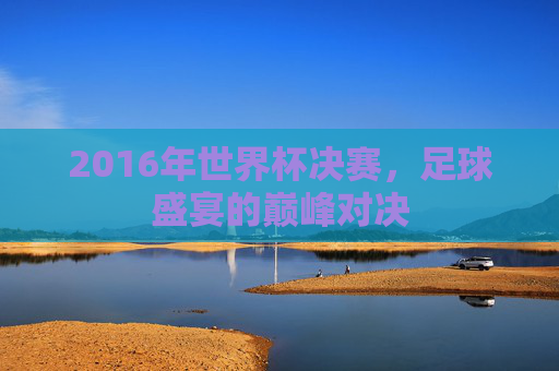 2016年世界杯决赛,足球盛宴的巅峰对决 2016年世界杯决赛,足球盛宴的巅峰对决