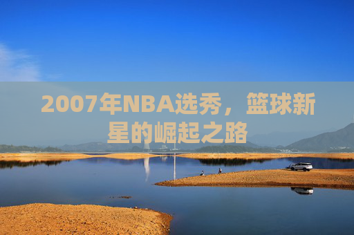 2007年NBA选秀,篮球新星的崛起之路 2007年NBA选秀,篮球新星的崛起之路