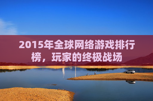 2015年全球网络游戏排行榜,玩家的终极战场 2015年全球网络游戏排行榜,玩家的终极战场