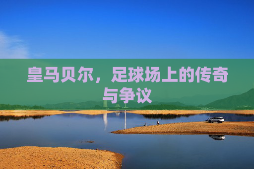 皇马贝尔，足球场上的传奇与争议
