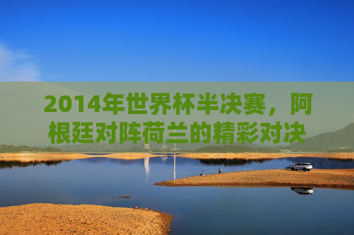 2014年世界杯半决赛,阿根廷对阵荷兰的精彩对决 2014年世界杯半决赛,阿根廷对阵荷兰的精彩对决