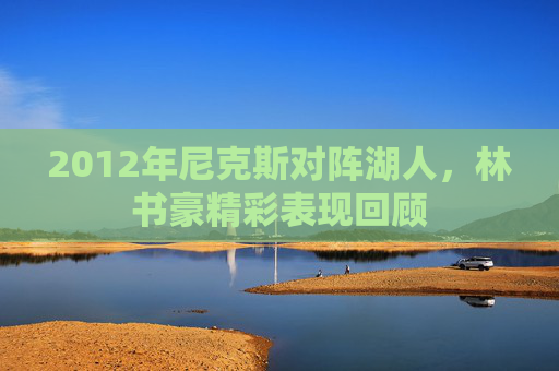 2012年尼克斯对阵湖人，林书豪精彩表现回顾