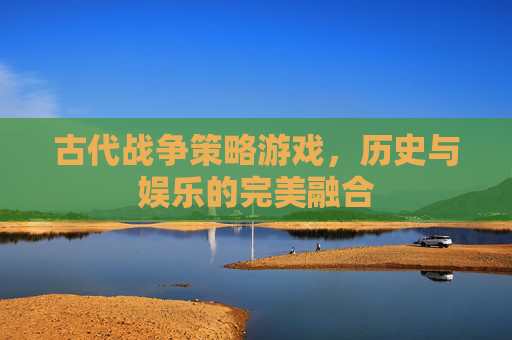 古代战争策略游戏，历史与娱乐的完美融合