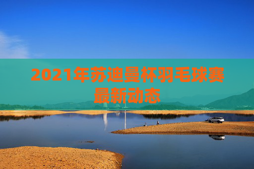 2021年苏迪曼杯羽毛球赛最新动态