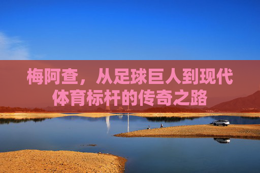 梅阿查,从足球巨人到现代体育标杆的传奇之路 梅阿查,从足球巨人到现代体育标杆的传奇之路