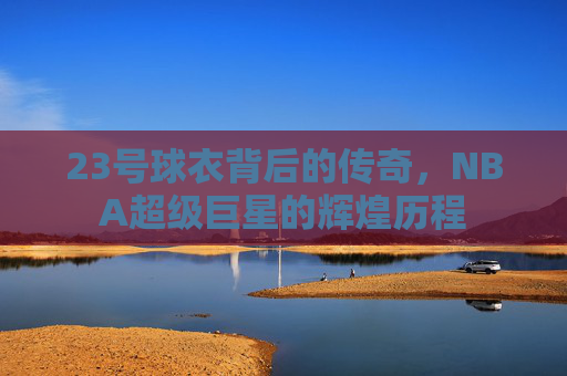 23号球衣背后的传奇，NBA超级巨星的辉煌历程