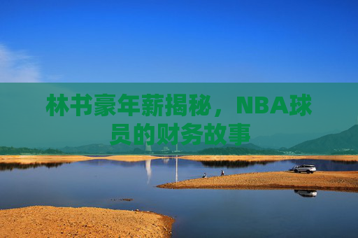 林书豪年薪揭秘,NBA球员的财务故事 林书豪年薪揭秘,NBA球员的财务故事