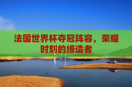 法国世界杯夺冠阵容，荣耀时刻的缔造者