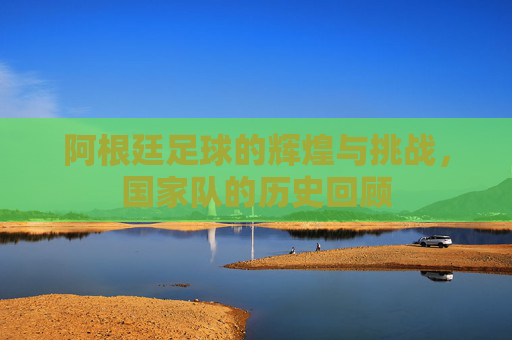 阿根廷足球的辉煌与挑战，国家队的历史回顾