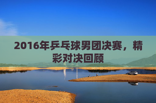 2016年乒乓球男团决赛,精彩对决回顾 2016年乒乓球男团决赛,精彩对决回顾
