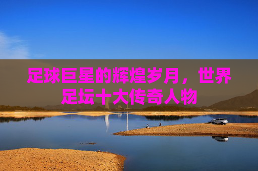 足球巨星的辉煌岁月，世界足坛十大传奇人物