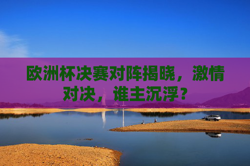 欧洲杯决赛对阵揭晓，激情对决，谁主沉浮？