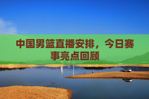 中国男篮直播安排，今日赛事亮点回顾