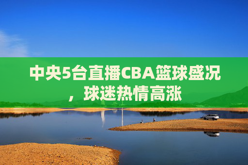 中央5台直播CBA篮球盛况，球迷热情高涨