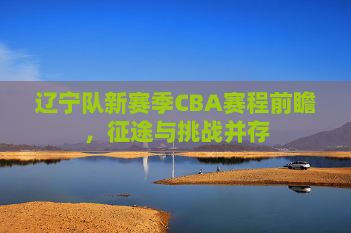 辽宁队新赛季CBA赛程前瞻,征途与挑战并存 辽宁队新赛季CBA赛程前瞻,征途与挑战并存