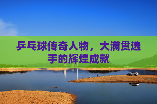 乒乓球传奇人物,大满贯选手的辉煌成就 乒乓球传奇人物,大满贯选手的辉煌成就