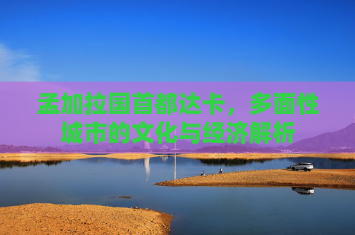 孟加拉国首都达卡,多面性城市的文化与经济解析 孟加拉国首都达卡,多面性城市的文化与经济解析