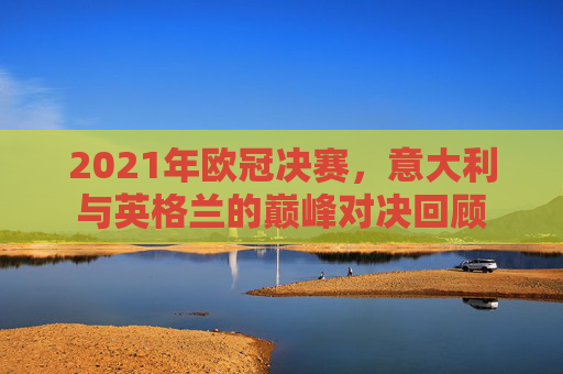 2021年欧冠决赛,意大利与英格兰的巅峰对决回顾 2021年欧冠决赛,意大利与英格兰的巅峰对决回顾