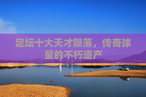 足坛十大天才陨落，传奇球星的不朽遗产