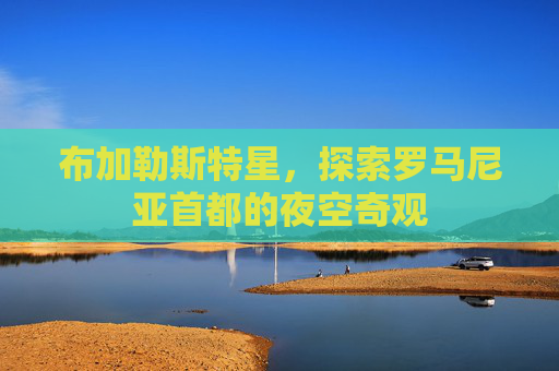 布加勒斯特星,探索罗马尼亚首都的夜空奇观 布加勒斯特星,探索罗马尼亚首都的夜空奇观