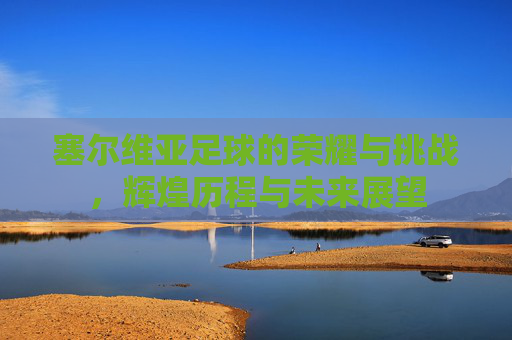 塞尔维亚足球的荣耀与挑战，辉煌历程与未来展望