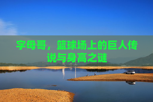 字母哥，篮球场上的巨人传说与身高之谜