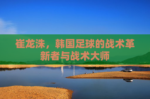 崔龙洙,韩国足球的战术革新者与战术大师 崔龙洙,韩国足球的战术革新者与战术大师