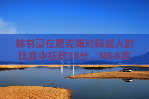 林书豪在尼克斯对阵湖人的比赛中狂砍38分,NBA赛场再次见证传奇时刻 林书豪在尼克斯对阵湖人的比赛中狂砍38分,NBA赛场再次见证传奇时刻