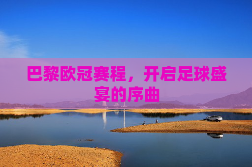 巴黎欧冠赛程，开启足球盛宴的序曲