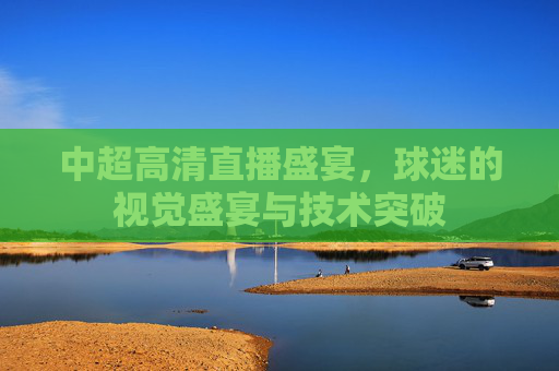 中超高清直播盛宴，球迷的视觉盛宴与技术突破