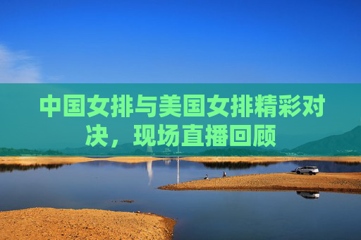 中国女排与美国女排精彩对决，现场直播回顾