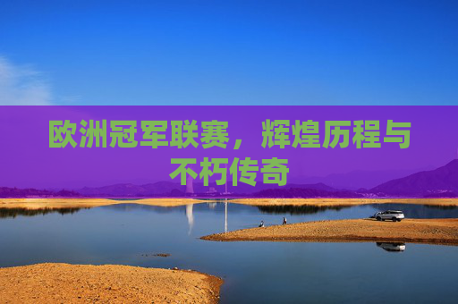 欧洲冠军联赛,辉煌历程与不朽传奇 欧洲冠军联赛,辉煌历程与不朽传奇