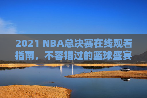 2021 NBA总决赛在线观看指南，不容错过的篮球盛宴