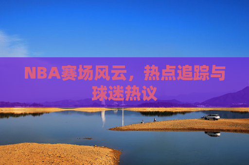 NBA赛场风云,热点追踪与球迷热议 NBA赛场风云,热点追踪与球迷热议