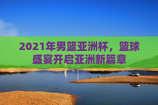2021年男篮亚洲杯，篮球盛宴开启亚洲新篇章