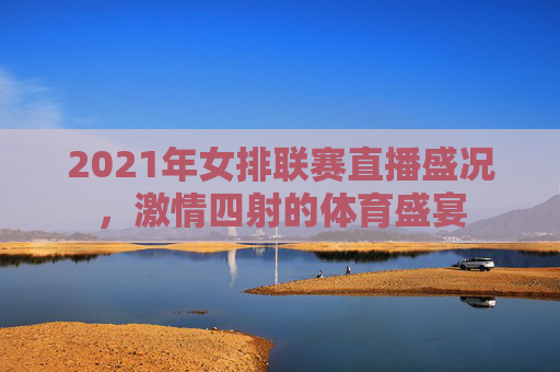 2021年女排联赛直播盛况，激情四射的体育盛宴