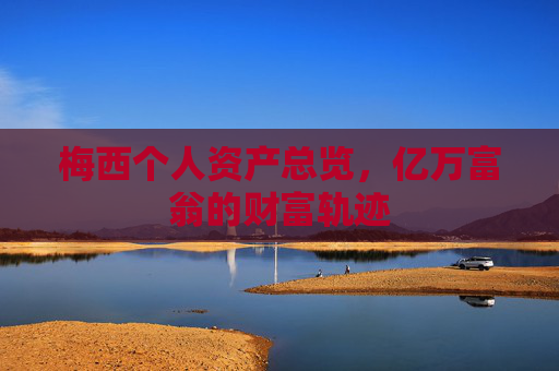 梅西个人资产总览,亿万富翁的财富轨迹 梅西个人资产总览,亿万富翁的财富轨迹