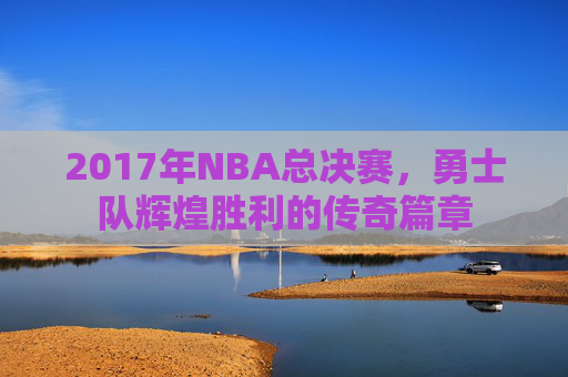 2017年NBA总决赛，勇士队辉煌胜利的传奇篇章