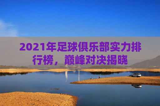 2021年足球俱乐部实力排行榜，巅峰对决揭晓