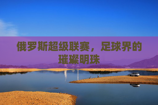 俄罗斯超级联赛，足球界的璀璨明珠